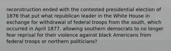 reconstruction ended with the contested presidential election of 1876 that put what republican leader in the White House in exchange for withdrawal of federal troops from the south, which occurred in April 1877, allowing southern democrats to no longer fear reprisal for their violence against black Americans from federal troops or northern politicians?