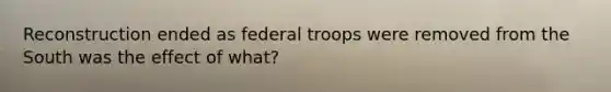 Reconstruction ended as federal troops were removed from the South was the effect of what?