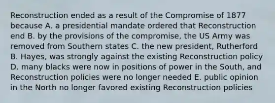 Reconstruction ended as a result of the Compromise of 1877 because A. a presidential mandate ordered that Reconstruction end B. by the provisions of the compromise, the US Army was removed from Southern states C. the new president, Rutherford B. Hayes, was strongly against the existing Reconstruction policy D. many blacks were now in positions of power in the South, and Reconstruction policies were no longer needed E. public opinion in the North no longer favored existing Reconstruction policies