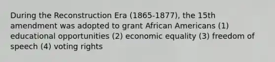 During the Reconstruction Era (1865-1877), the 15th amendment was adopted to grant <a href='https://www.questionai.com/knowledge/kktT1tbvGH-african-americans' class='anchor-knowledge'>african americans</a> (1) educational opportunities (2) economic equality (3) freedom of speech (4) voting rights