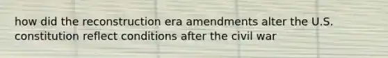 how did the reconstruction era amendments alter the U.S. constitution reflect conditions after the civil war