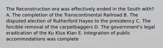 The Reconstruction era was effectively ended in the South with? A. The completion of the Transcontinental Railroad B. The disputed election of Rutherford Hayes to the presidency C. The forcible removal of the carpetbaggers D. The government's legal eradication of the Ku Klux Klan E. Integration of public accommodations was complete