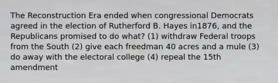 The Reconstruction Era ended when congressional Democrats agreed in the election of Rutherford B. Hayes in1876, and the Republicans promised to do what? (1) withdraw Federal troops from the South (2) give each freedman 40 acres and a mule (3) do away with the electoral college (4) repeal the 15th amendment