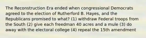 The Reconstruction Era ended when congressional Democrats agreed to the election of Rutherford B. Hayes, and the Republicans promised to what? (1) withdraw Federal troops from the South (2) give each freedman 40 acres and a mule (3) do away with the electoral college (4) repeal the 15th amendment