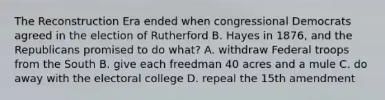 The Reconstruction Era ended when congressional Democrats agreed in the election of Rutherford B. Hayes in 1876, and the Republicans promised to do what? A. withdraw Federal troops from the South B. give each freedman 40 acres and a mule C. do away with the electoral college D. repeal the 15th amendment