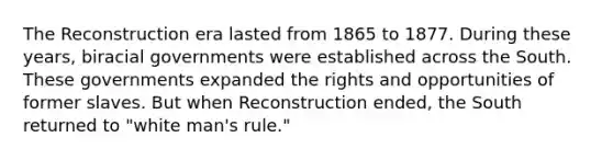 The Reconstruction era lasted from 1865 to 1877. During these years, biracial governments were established across the South. These governments expanded the rights and opportunities of former slaves. But when Reconstruction ended, the South returned to "white man's rule."