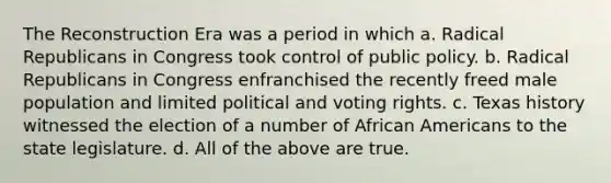 The Reconstruction Era was a period in which a. Radical Republicans in Congress took control of public policy. b. Radical Republicans in Congress enfranchised the recently freed male population and limited political and voting rights. c. Texas history witnessed the election of a number of African Americans to the state legislature. d. All of the above are true.