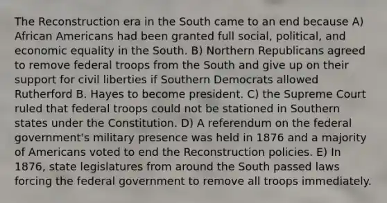 The Reconstruction era in the South came to an end because A) African Americans had been granted full social, political, and economic equality in the South. B) Northern Republicans agreed to remove federal troops from the South and give up on their support for civil liberties if Southern Democrats allowed Rutherford B. Hayes to become president. C) the Supreme Court ruled that federal troops could not be stationed in Southern states under the Constitution. D) A referendum on the federal government's military presence was held in 1876 and a majority of Americans voted to end the Reconstruction policies. E) In 1876, state legislatures from around the South passed laws forcing the federal government to remove all troops immediately.