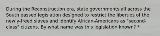 During the Reconstruction era, state governments all across the South passed legislation designed to restrict the liberties of the newly-freed slaves and identify African-Americans as "second-class" citizens. By what name was this legislation known? *