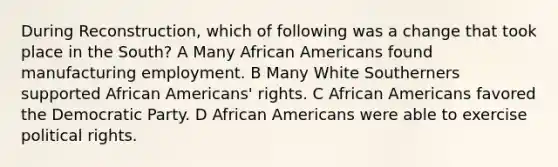 During Reconstruction, which of following was a change that took place in the South? A Many African Americans found manufacturing employment. B Many White Southerners supported African Americans' rights. C African Americans favored the Democratic Party. D African Americans were able to exercise political rights.