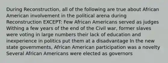 During Reconstruction, all of the following are true about African American involvement in the political arena during Reconstruction EXCEPT: Few African Americans served as judges Withing a few years of the end of the Civil war, former slaves were voting in large numbers their lack of education and inexperience in politics put them at a disadvantage In the new state governments, African American participation was a novelty Several African Americans were elected as governors