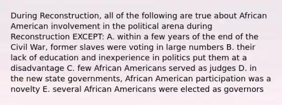 During Reconstruction, all of the following are true about African American involvement in the political arena during Reconstruction EXCEPT: A. within a few years of the end of the Civil War, former slaves were voting in large numbers B. their lack of education and inexperience in politics put them at a disadvantage C. few African Americans served as judges D. in the new state governments, African American participation was a novelty E. several African Americans were elected as governors