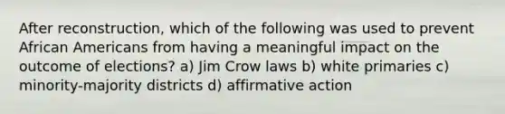 After reconstruction, which of the following was used to prevent African Americans from having a meaningful impact on the outcome of elections? a) Jim Crow laws b) white primaries c) minority-majority districts d) affirmative action