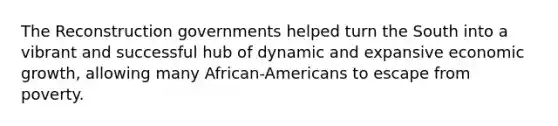 The Reconstruction governments helped turn the South into a vibrant and successful hub of dynamic and expansive economic growth, allowing many African-Americans to escape from poverty.