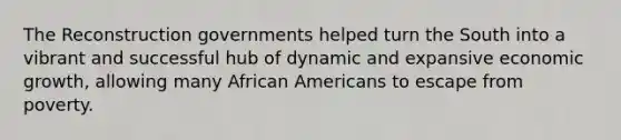 The Reconstruction governments helped turn the South into a vibrant and successful hub of dynamic and expansive economic growth, allowing many African Americans to escape from poverty.