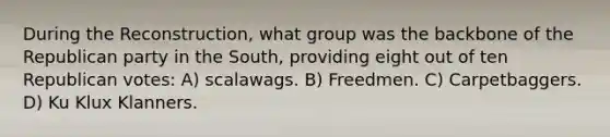 During the Reconstruction, what group was the backbone of the Republican party in the South, providing eight out of ten Republican votes: A) scalawags. B) Freedmen. C) Carpetbaggers. D) Ku Klux Klanners.