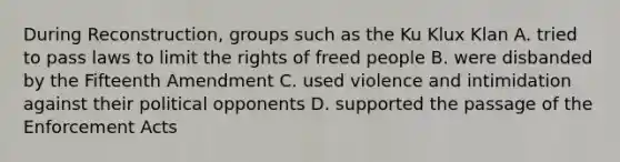 During Reconstruction, groups such as the Ku Klux Klan A. tried to pass laws to limit the rights of freed people B. were disbanded by the Fifteenth Amendment C. used violence and intimidation against their political opponents D. supported the passage of the Enforcement Acts