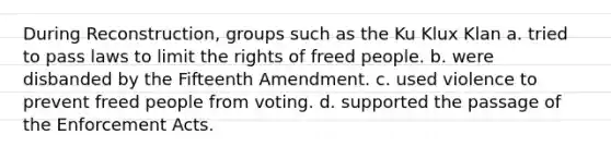 During Reconstruction, groups such as the Ku Klux Klan a. tried to pass laws to limit the rights of freed people. b. were disbanded by the Fifteenth Amendment. c. used violence to prevent freed people from voting. d. supported the passage of the Enforcement Acts.