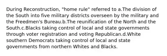 During Reconstruction, "home rule" referred to a.The division of the South into five military districts overseen by the military and the Freedmen's Bureau.b.The reunification of the North and the South.c.Blacks taking control of local and state governments through voter registration and voting Republican.d.White southern Democrats taking control of local and state governments from northern Whites and Blacks.