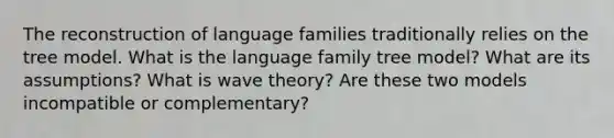 The reconstruction of language families traditionally relies on the tree model. What is the language family tree model? What are its assumptions? What is wave theory? Are these two models incompatible or complementary?