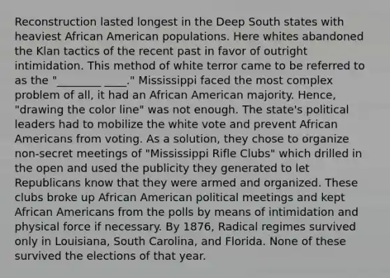 Reconstruction lasted longest in the Deep South states with heaviest African American populations. Here whites abandoned the Klan tactics of the recent past in favor of outright intimidation. This method of white terror came to be referred to as the "________ ____." Mississippi faced the most complex problem of all, it had an African American majority. Hence, "drawing the color line" was not enough. The state's political leaders had to mobilize the white vote and prevent African Americans from voting. As a solution, they chose to organize non-secret meetings of "Mississippi Rifle Clubs" which drilled in the open and used the publicity they generated to let Republicans know that they were armed and organized. These clubs broke up African American political meetings and kept African Americans from the polls by means of intimidation and physical force if necessary. By 1876, Radical regimes survived only in Louisiana, South Carolina, and Florida. None of these survived the elections of that year.