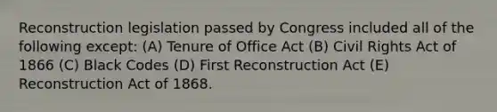 Reconstruction legislation passed by Congress included all of the following except: (A) Tenure of Office Act (B) Civil Rights Act of 1866 (C) Black Codes (D) First Reconstruction Act (E) Reconstruction Act of 1868.