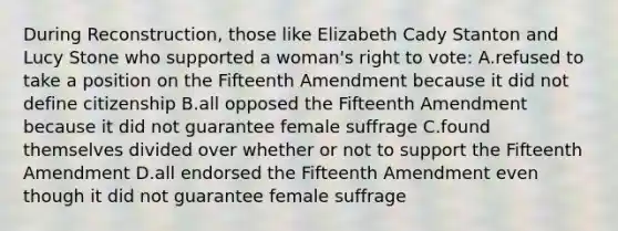 During Reconstruction, those like Elizabeth Cady Stanton and Lucy Stone who supported a woman's right to vote: A.refused to take a position on the Fifteenth Amendment because it did not define citizenship B.all opposed the Fifteenth Amendment because it did not guarantee female suffrage C.found themselves divided over whether or not to support the Fifteenth Amendment D.all endorsed the Fifteenth Amendment even though it did not guarantee female suffrage