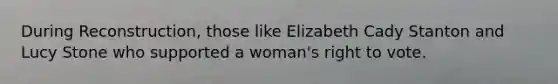 During Reconstruction, those like Elizabeth Cady Stanton and Lucy Stone who supported a woman's right to vote.