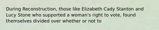 During Reconstruction, those like Elizabeth Cady Stanton and Lucy Stone who supported a woman's right to vote, found themselves divided over whether or not to