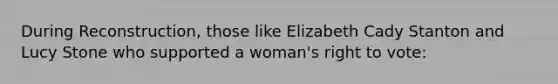 During Reconstruction, those like Elizabeth Cady Stanton and Lucy Stone who supported a woman's right to vote: