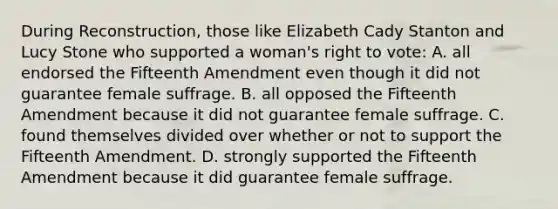 During Reconstruction, those like Elizabeth Cady Stanton and Lucy Stone who supported a woman's right to vote: A. all endorsed the Fifteenth Amendment even though it did not guarantee female suffrage. B. all opposed the Fifteenth Amendment because it did not guarantee female suffrage. C. found themselves divided over whether or not to support the Fifteenth Amendment. D. strongly supported the Fifteenth Amendment because it did guarantee female suffrage.