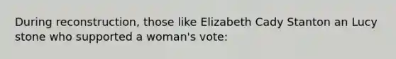 During reconstruction, those like Elizabeth Cady Stanton an Lucy stone who supported a woman's vote: