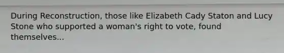 During Reconstruction, those like Elizabeth Cady Staton and Lucy Stone who supported a woman's right to vote, found themselves...