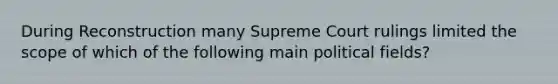 During Reconstruction many Supreme Court rulings limited the scope of which of the following main political fields?