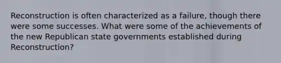 Reconstruction is often characterized as a failure, though there were some successes. What were some of the achievements of the new Republican state governments established during Reconstruction?