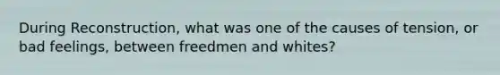 During Reconstruction, what was one of the causes of tension, or bad feelings, between freedmen and whites?