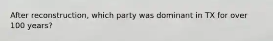 After reconstruction, which party was dominant in TX for over 100 years?