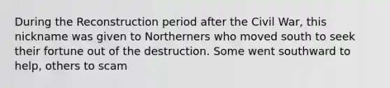 During the Reconstruction period after the Civil War, this nickname was given to Northerners who moved south to seek their fortune out of the destruction. Some went southward to help, others to scam