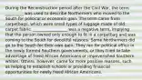 During the Reconstruction period after the Civil War, the term _________ was used to describe Northerners who moved to the South for political or economic gain. The term came from carpetbags, which were small types of luggage made of old carpet fabric. _________________ was a negative term, implying that the person owned only enough to fit in a carpetbag and was coming to the South for deceitful reasons. Some Northerners did go to the South for their own gain. They ran for political office in the newly formed Southern governments, or they tried to take advantage of freed African Americans or impoverished Southern whites. Others, however, came for more positive reasons, such as helping to establish schools or providing financial opportunities for newly freed African Americans.