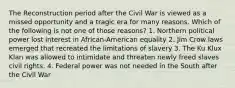 The Reconstruction period after the Civil War is viewed as a missed opportunity and a tragic era for many reasons. Which of the following is not one of those reasons? 1. Northern political power lost interest in African-American equality 2. Jim Crow laws emerged that recreated the limitations of slavery 3. The Ku Klux Klan was allowed to intimidate and threaten newly freed slaves civil rights. 4. Federal power was not needed in the South after the Civil War