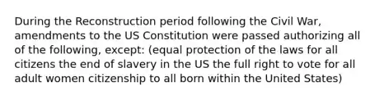 During the Reconstruction period following the Civil War, amendments to the US Constitution were passed authorizing all of the following, except: (equal protection of the laws for all citizens the end of slavery in the US the full right to vote for all adult women citizenship to all born within the United States)