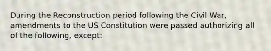 During the Reconstruction period following the Civil War, amendments to the US Constitution were passed authorizing all of the following, except: