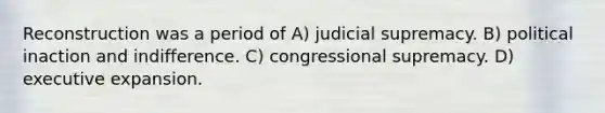 Reconstruction was a period of A) judicial supremacy. B) political inaction and indifference. C) congressional supremacy. D) executive expansion.