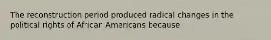 The reconstruction period produced radical changes in the political rights of African Americans because