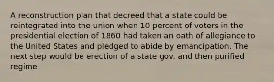 A reconstruction plan that decreed that a state could be reintegrated into the union when 10 percent of voters in the presidential election of 1860 had taken an oath of allegiance to the United States and pledged to abide by emancipation. The next step would be erection of a state gov. and then purified regime