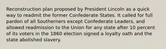 Reconstruction plan proposed by President Lincoln as a quick way to readmit the former Confederate States. It called for full pardon of all Southerners except Confederate Leaders, and allowed readmission to the Union for any state after 10 percent of its voters in the 1860 election signed a loyalty oath and the state abolished slavery.