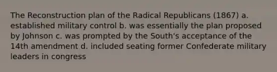 The Reconstruction plan of the Radical Republicans (1867) a. established military control b. was essentially the plan proposed by Johnson c. was prompted by the South's acceptance of the 14th amendment d. included seating former Confederate military leaders in congress