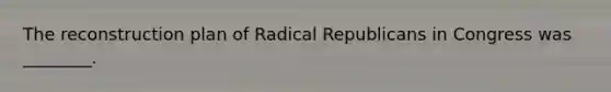 The reconstruction plan of Radical Republicans in Congress was ________.