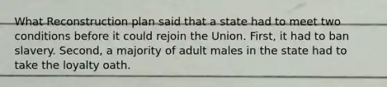 What Reconstruction plan said that a state had to meet two conditions before it could rejoin the Union. First, it had to ban slavery. Second, a majority of adult males in the state had to take the loyalty oath.