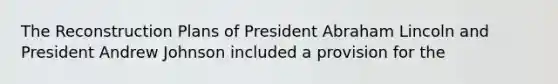 The Reconstruction Plans of President Abraham Lincoln and President Andrew Johnson included a provision for the